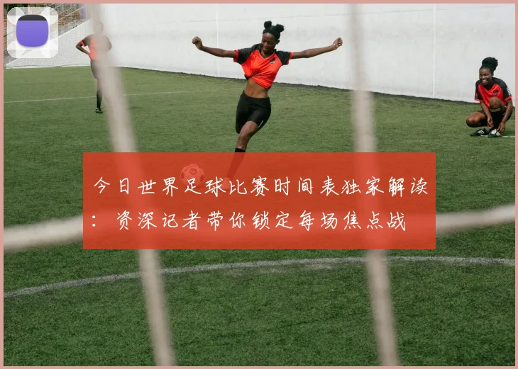 今日世界足球比赛时间表独家解读：资深记者带你锁定每场焦点战