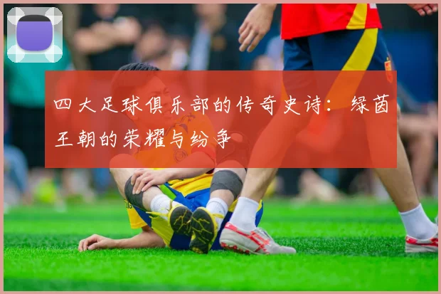 四大足球俱乐部的传奇史诗：绿茵王朝的荣耀与纷争