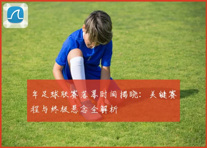 年足球联赛落幕时间揭晓：关键赛程与终极悬念全解析