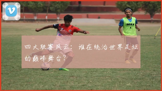 四大联赛风云:谁在统治世界足坛的巅峰舞台?